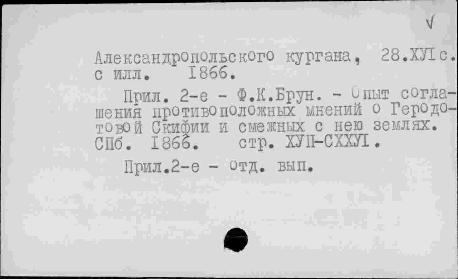 ﻿Александропольского кургана, 28.ХИ с с илл.	I866.
Прил. 2-е - Ф.К.Брун. - 8пыт согла шения противоположных мнений о Геродо ТОвОЙ Скифии и смежных с нею землях. СПб. 1866. стр. ХУП-СХХУІ.
Прил.2-е - отд. вып.